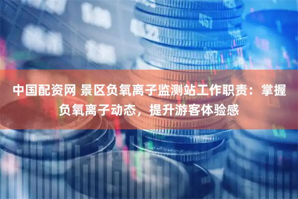 中国配资网 景区负氧离子监测站工作职责：掌握负氧离子动态，提升游客体验感