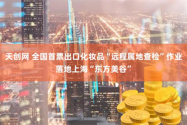 天创网 全国首票出口化妆品“远程属地查检”作业落地上海“东方美谷”