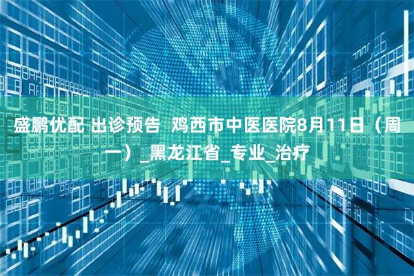 盛鹏优配 出诊预告  鸡西市中医医院8月11日（周一）_黑龙江省_专业_治疗
