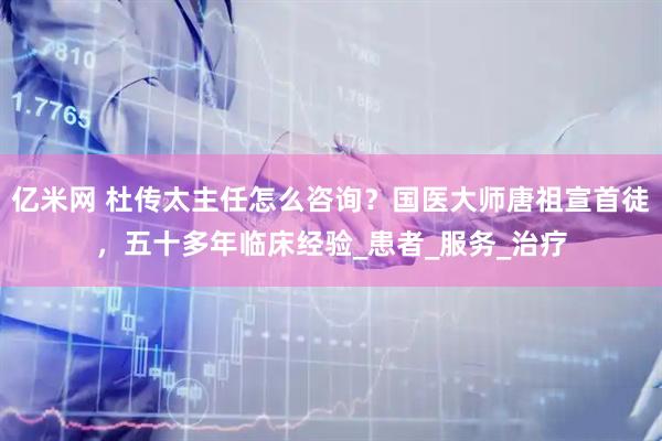亿米网 杜传太主任怎么咨询？国医大师唐祖宣首徒，五十多年临床经验_患者_服务_治疗