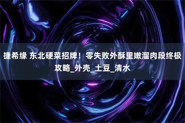 捷希缘 东北硬菜招牌！零失败外酥里嫩溜肉段终极攻略_外壳_土豆_清水