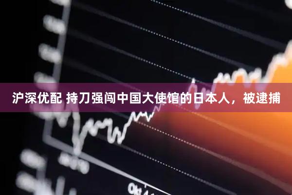沪深优配 持刀强闯中国大使馆的日本人，被逮捕