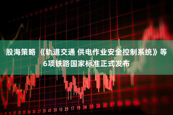 股海策略 《轨道交通 供电作业安全控制系统》等6项铁路国家标准正式发布