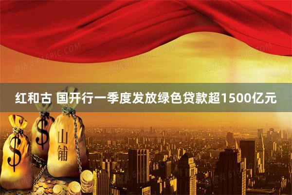 红和古 国开行一季度发放绿色贷款超1500亿元