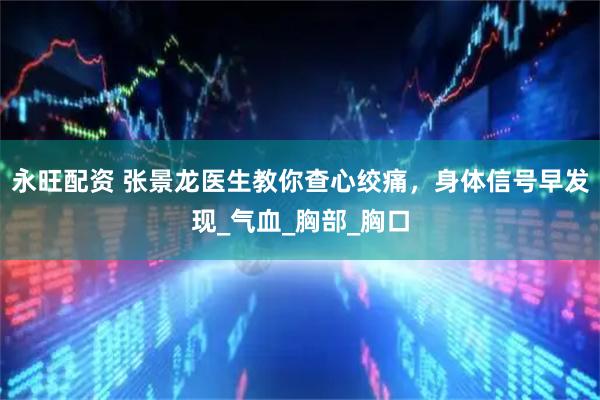 永旺配资 张景龙医生教你查心绞痛，身体信号早发现_气血_胸部_胸口